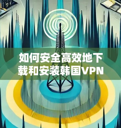 如何安全高效地下载和安装韩国VPN安卓应用 如何安全高效地下载和安装韩国VPN安卓应用