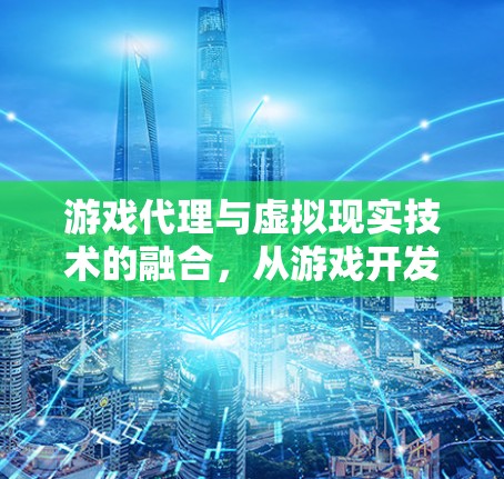 游戏代理与虚拟现实技术的融合,从游戏开发到应用的未来展望 游戏代理与虚拟现实技术的融合,从游戏开发到应用的未来展望