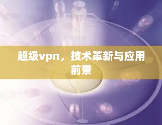 超级vpn，技术革新与应用前景