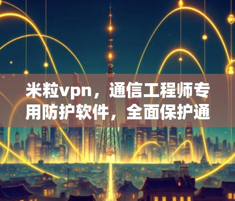 米粒vpn，通信工程师专用防护软件，全面保护通信网络安全！