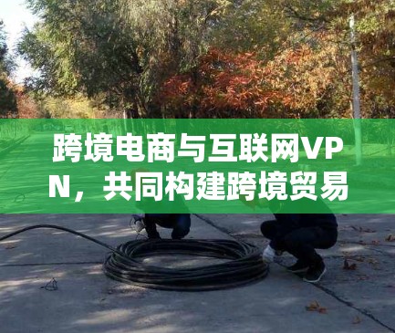 跨境电商与互联网VPN，共同构建跨境贸易的新范式