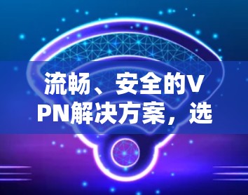 流畅、安全的VPN解决方案,选择最适合您的连接方式 流畅、安全的VPN解决方案,选择最适合您的连接方式
