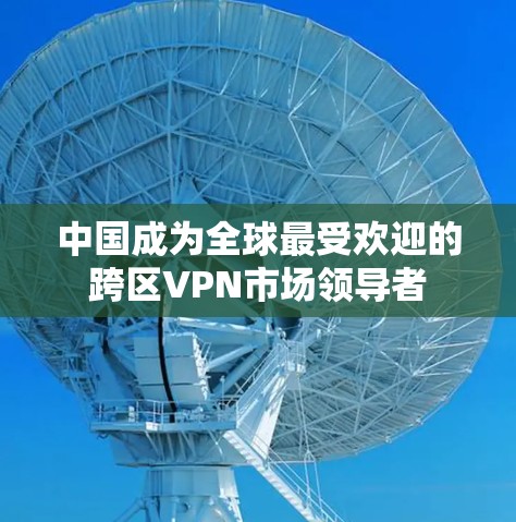 中国成为全球最受欢迎的跨区VPN市场领导者 中国成为全球最受欢迎的跨区VPN市场领导者