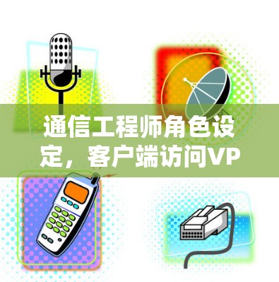 通信工程师角色设定，客户端访问VPN的挑战与解决方案