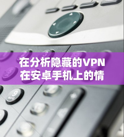 在分析隐藏的VPN在安卓手机上的情况时,可以从以下几个方面进行综合评价 在分析隐藏的VPN在安卓手机上的情况时,可以从以下几个方面进行综合评价