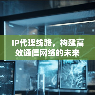 IP代理线路，构建高效通信网络的未来之路