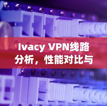 Ivacy VPN线路分析,性能对比与安全防护 Ivacy VPN线路分析,性能对比与安全防护