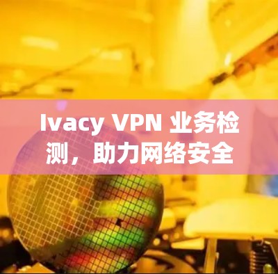 Ivacy VPN 业务检测，助力网络安全与业务优化