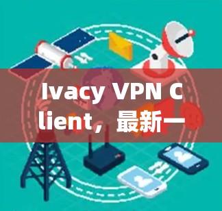 Ivacy VPN Client，最新一代VPN客户端的全面解决方案