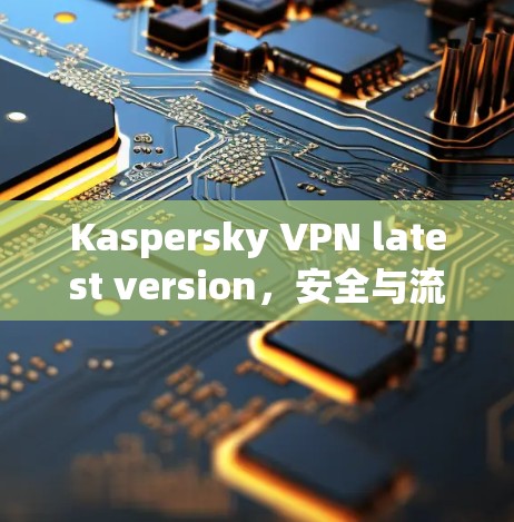 Kaspersky VPN latest version,安全与流畅的网络连接 Kaspersky VPN latest version,安全与流畅的网络连接