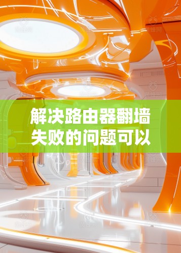 解决路由器翻墙失败的问题可以通过以下步骤来实现