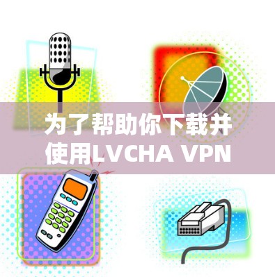为了帮助你下载并使用LVCHA VPN，以下是一些详细的步骤