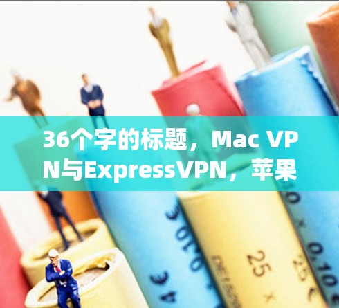 36个字的标题,Mac VPN与ExpressVPN,苹果设备深度防护指南 36个字的标题,Mac VPN与ExpressVPN,苹果设备深度防护指南