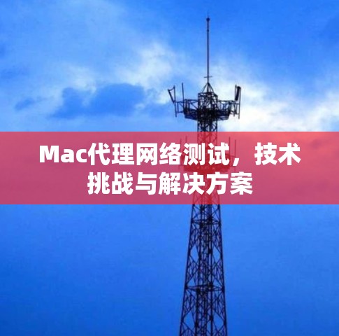 Mac代理网络测试,技术挑战与解决方案 Mac代理网络测试,技术挑战与解决方案