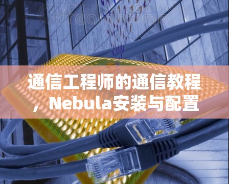 通信工程师的通信教程,Nebula安装与配置指南 通信工程师的通信教程,Nebula安装与配置指南