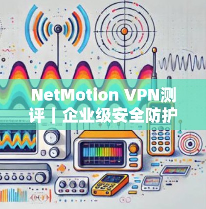 NetMotion VPN测评｜企业级安全防护与高效通信解决方案