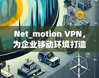 Net_motion VPN，为企业移动环境打造高效 VPN解决方案，助力企业数据安全与高效传输