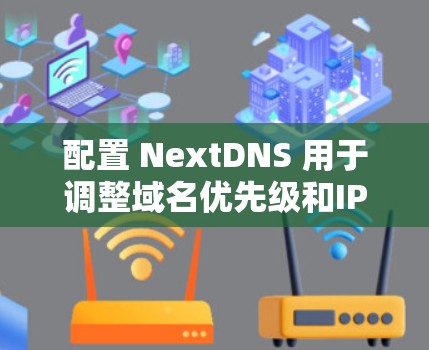配置 NextDNS 用于调整域名优先级和IP地址定位是关键步骤，以下是详细配置步骤