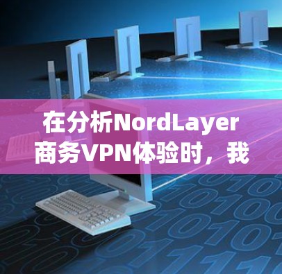 在分析NordLayer商务VPN体验时，我们可以从以下几个关键方面进行深入探讨