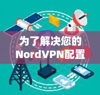 为了解决您的NordVPN配置问题,以下是系统性的解决方案 为了解决您的NordVPN配置问题,以下是系统性的解决方案