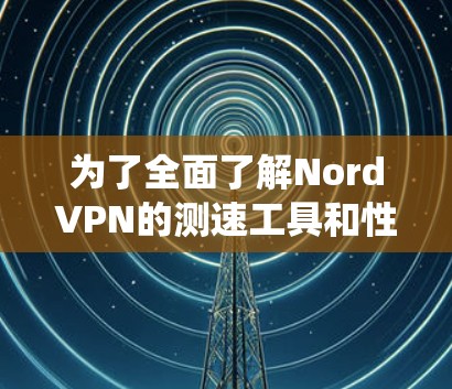 为了全面了解NordVPN的测速工具和性能，以下是系统性的步骤
