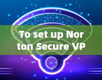 To set up Norton Secure VPN for your home network,follow these organized steps: