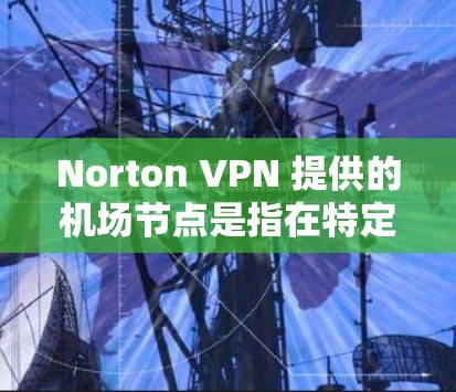 Norton VPN 提供的机场节点是指在特定机场附近的服务器，这些节点可以用于访问机场附近的网络资源，如机场附近的互联网服务。Norton VPN 通常会提供机场节点，让用户在机场附近访问高速网络