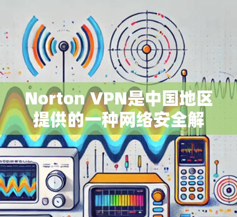Norton VPN是中国地区提供的一种网络安全解决方案，旨在帮助用户在外部网络上使用内部网络的安全网络。以下是对Norton VPN在中国网络连接体验的详细分析