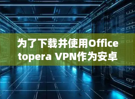 为了下载并使用Officetopera VPN作为安卓版本的VPN工具,您可以按照以下步骤进行操作 为了下载并使用Officetopera VPN作为安卓版本的VPN工具,您可以按照以下步骤进行操作