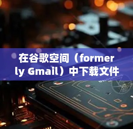 在谷歌空间（formerly Gmail）中下载文件或保存文件到本地的步骤如下
