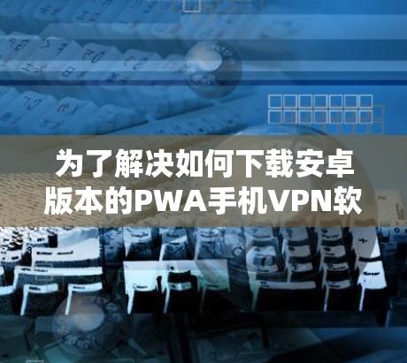 为了解决如何下载安卓版本的PWA手机VPN软件的问题,以下是一步步的解决方案 为了解决如何下载安卓版本的PWA手机VPN软件的问题,以下是一步步的解决方案