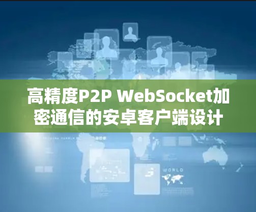 高精度P2P WebSocket加密通信的安卓客户端设计与性能优化 高精度P2P WebSocket加密通信的安卓客户端设计与性能优化