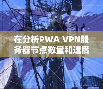 在分析PWA VPN服务器节点数量和速度测试时,以下是详细的总结和建议 在分析PWA VPN服务器节点数量和速度测试时,以下是详细的总结和建议