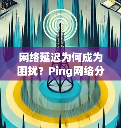 网络延迟为何成为困扰？Ping网络分析揭示真相