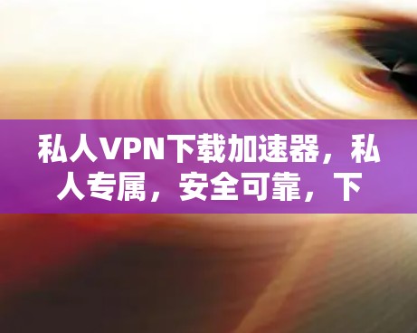 私人VPN下载加速器，私人专属，安全可靠，下载速度满分