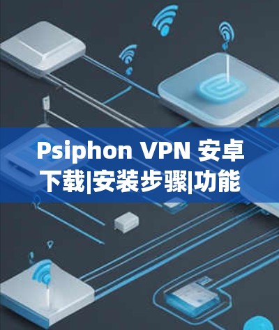 Psiphon VPN 安卓下载|安装步骤|功能特点