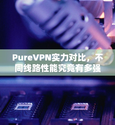 PureVPN实力对比,不同线路性能究竟有多强? PureVPN实力对比,不同线路性能究竟有多强?