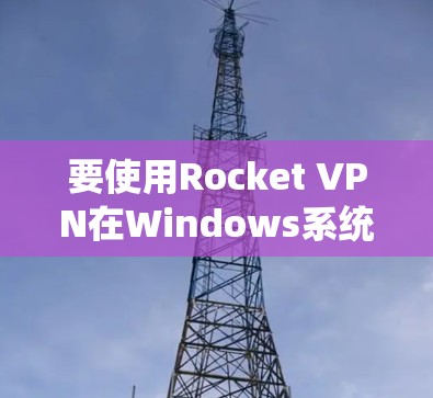 要使用Rocket VPN在Windows系统上安装并使用，可以按照以下步骤进行