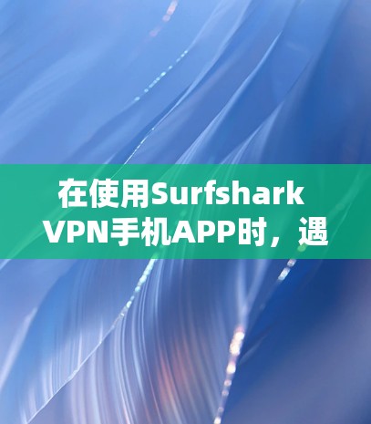 在使用Surfshark VPN手机APP时，遇到的问题主要集中在权限设置、设备类型限制以及视频文件处理上。以下是逐步的解决方案