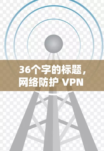 36个字的标题，网络防护 VPN 专机—解决网络威胁的高效解决方案