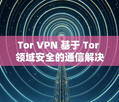 Tor VPN 基于 Tor 领域安全的通信解决方案 Tor VPN 基于 Tor 领域安全的通信解决方案