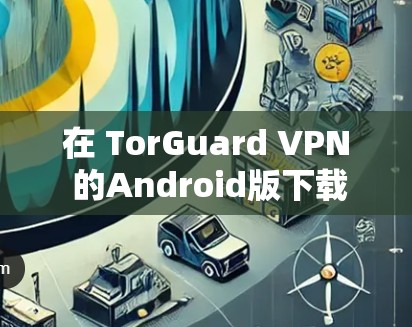 在 TorGuard VPN 的Android版下载和安装过程中,以下是详细的步骤指南 在 TorGuard VPN 的Android版下载和安装过程中,以下是详细的步骤指南