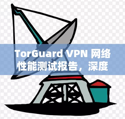 TorGuard VPN 网络性能测试报告,深度解析与解决方案 TorGuard VPN 网络性能测试报告,深度解析与解决方案