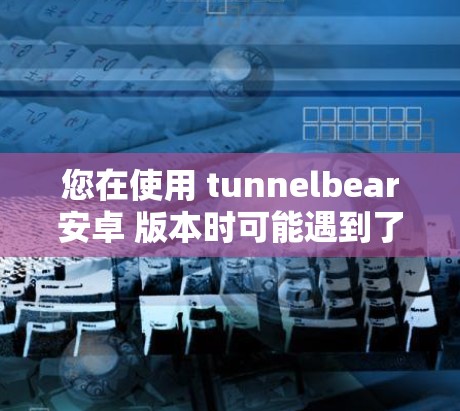 您在使用 tunnelbear安卓 版本时可能遇到了一些问题，但我将从以下几个方面来为您解答