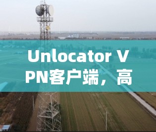 Unlocator VPN客户端，高效安全的互联网安全防护工具