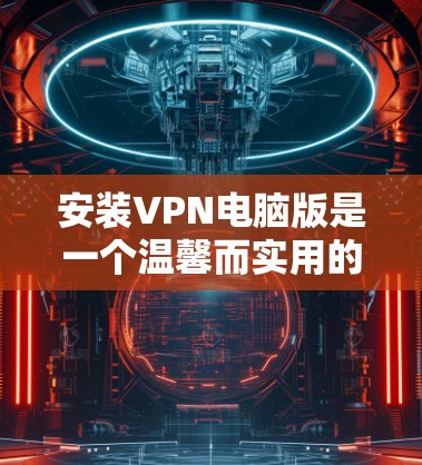 安装VPN电脑版是一个温馨而实用的过程，以下是一步步的指南