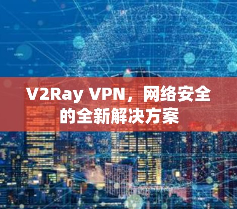 V2Ray VPN,网络安全的全新解决方案 V2Ray VPN,网络安全的全新解决方案