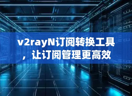 v2rayN订阅转换工具,让订阅管理更高效 v2rayN订阅转换工具,让订阅管理更高效