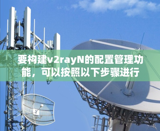 要构建v2rayN的配置管理功能，可以按照以下步骤进行