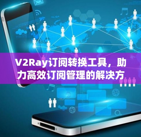V2Ray订阅转换工具，助力高效订阅管理的解决方案